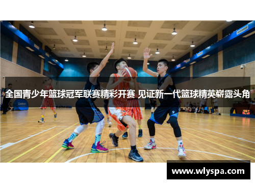 全国青少年篮球冠军联赛精彩开赛 见证新一代篮球精英崭露头角