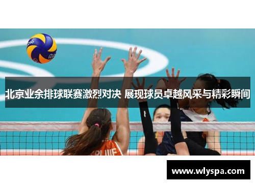 北京业余排球联赛激烈对决 展现球员卓越风采与精彩瞬间