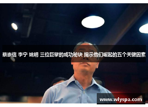 蔡崇信 李宁 姚明 三位巨擘的成功秘诀 揭示他们崛起的五个关键因素