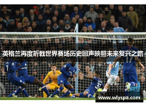 英格兰再度折戟世界赛场历史回声映照未来复兴之路 英格兰再度折戟世界赛场历史回声映照未来复兴之路