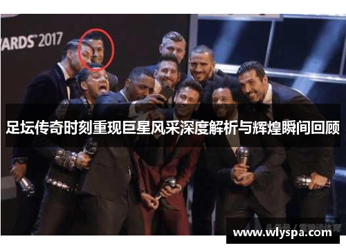 足坛传奇时刻重现巨星风采深度解析与辉煌瞬间回顾