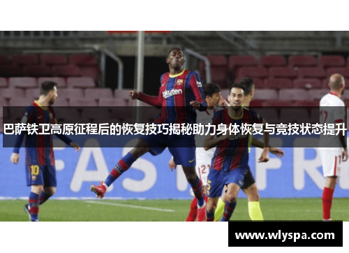 巴萨铁卫高原征程后的恢复技巧揭秘助力身体恢复与竞技状态提升