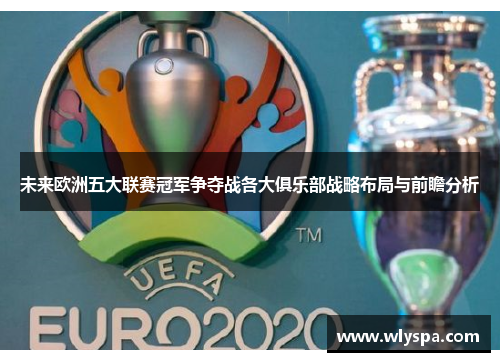 未来欧洲五大联赛冠军争夺战各大俱乐部战略布局与前瞻分析 未来欧洲五大联赛冠军争夺战各大俱乐部战略布局与前瞻分析
