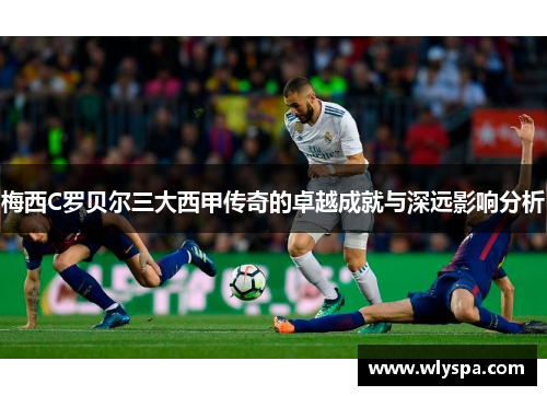 梅西C罗贝尔三大西甲传奇的卓越成就与深远影响分析