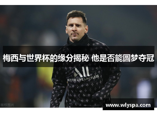 梅西与世界杯的缘分揭秘 他是否能圆梦夺冠