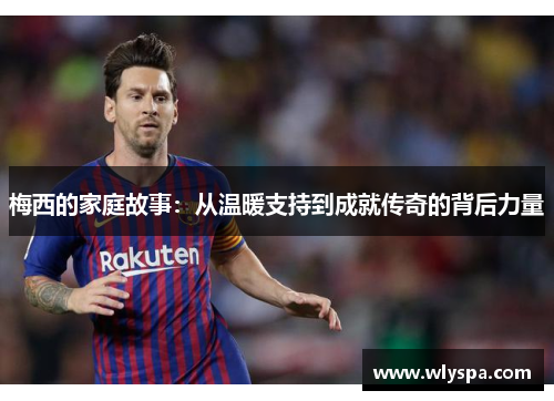 梅西的家庭故事：从温暖支持到成就传奇的背后力量