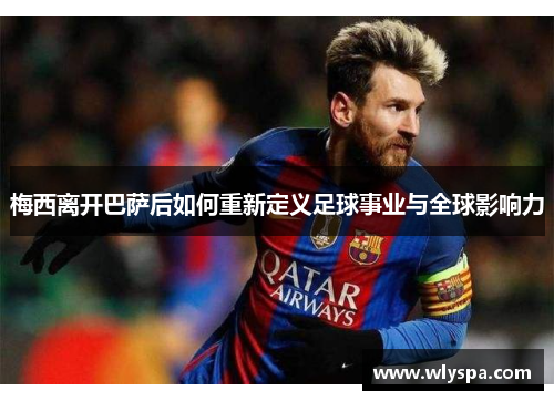梅西离开巴萨后如何重新定义足球事业与全球影响力