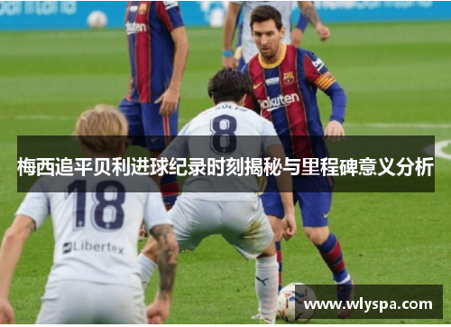 梅西追平贝利进球纪录时刻揭秘与里程碑意义分析